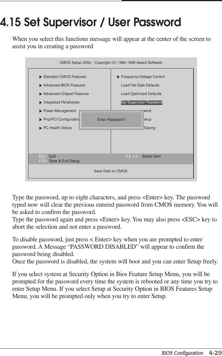 BIOS Configuration   4-29CHAPTER 4Type the password, up to eight characters, and press &lt;Enter&gt; key. The passwordtyped now will clear the previous entered password from CMOS memory. You willbe asked to confirm the password.Type the password again and press &lt;Enter&gt; key. You may also press &lt;ESC&gt; key toabort the selection and not enter a password.To disable password, just press &lt; Enter&gt; key when you are prompted to enterpassword. A Message “PASSWORD DISABLED” will appear to confirm thepassword being disabled.Once the password is disabled, the system will boot and you can enter Setup freely.If you select system at Security Option in Bios Feature Setup Menu, you will beprompted for the password every time the system is rebooted or any time you try toenter Setup Menu. If you select Setup at Security Option in BIOS Features SetupMenu, you will be prompted only when you try to enter Setup.4.15 Set Supervisor / User PasswordWhen you select this functions message will appear at the center of the screen toassist you in creating a passwordEsc : Quit : Select ItemF10 : Save &amp; Exit SetupCMOS Setup Utility - Copyright (C) 1984-1999 Award SoftwareStandard CMOS FeaturesAdvanced BIOS FeaturesAdvanced Chipset FeaturesIntegrated PeripheralsPower ManagementPnp/PCI ConfigurationsPC Health StatusSave Date to CMOSFrequency/Voltage ControlLoad Fail-Safe DefaultsLoad Optimized DefaultswordetupSavingEnter Password?Set Supervisor Password