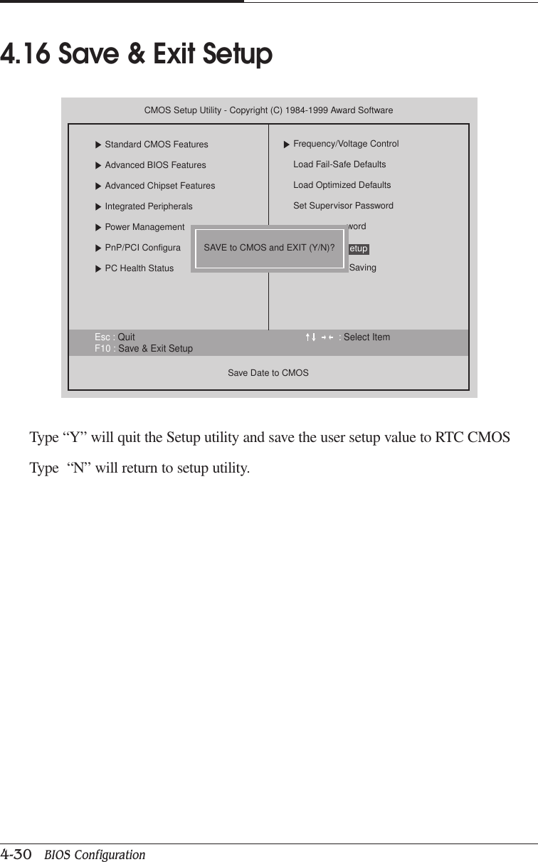 CHAPTER 44-30   BIOS ConfigurationType “Y” will quit the Setup utility and save the user setup value to RTC CMOSType  “N” will return to setup utility.4.16 Save &amp; Exit SetupEsc : Quit : Select ItemF10 : Save &amp; Exit SetupCMOS Setup Utility - Copyright (C) 1984-1999 Award SoftwareStandard CMOS FeaturesAdvanced BIOS FeaturesAdvanced Chipset FeaturesIntegrated PeripheralsPower ManagementPnP/PCI ConfiguraPC Health StatusSave Date to CMOSFrequency/Voltage ControlLoad Fail-Safe DefaultsLoad Optimized DefaultsSet Supervisor PasswordwordSavingetupSAVE to CMOS and EXIT (Y/N)?