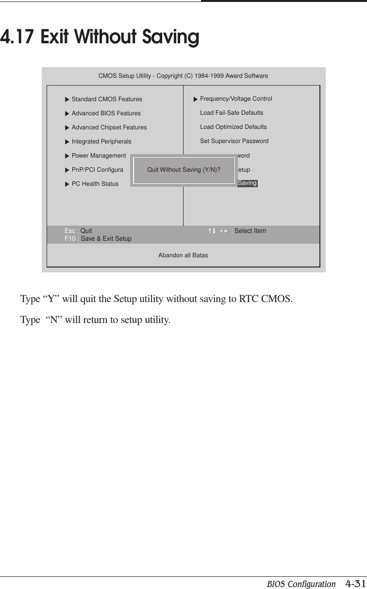 BIOS Configuration   4-31CHAPTER 4Type “Y” will quit the Setup utility without saving to RTC CMOS.Type  “N” will return to setup utility.4.17 Exit Without SavingEsc : Quit : Select ItemF10 : Save &amp; Exit SetupCMOS Setup Utility - Copyright (C) 1984-1999 Award SoftwareStandard CMOS FeaturesAdvanced BIOS FeaturesAdvanced Chipset FeaturesIntegrated PeripheralsPower ManagementPnP/PCI ConfiguraPC Health StatusAbandon all BatasFrequency/Voltage ControlLoad Fail-Safe DefaultsLoad Optimized DefaultsSet Supervisor PasswordwordetupSavingQuit Without Saving (Y/N)?
