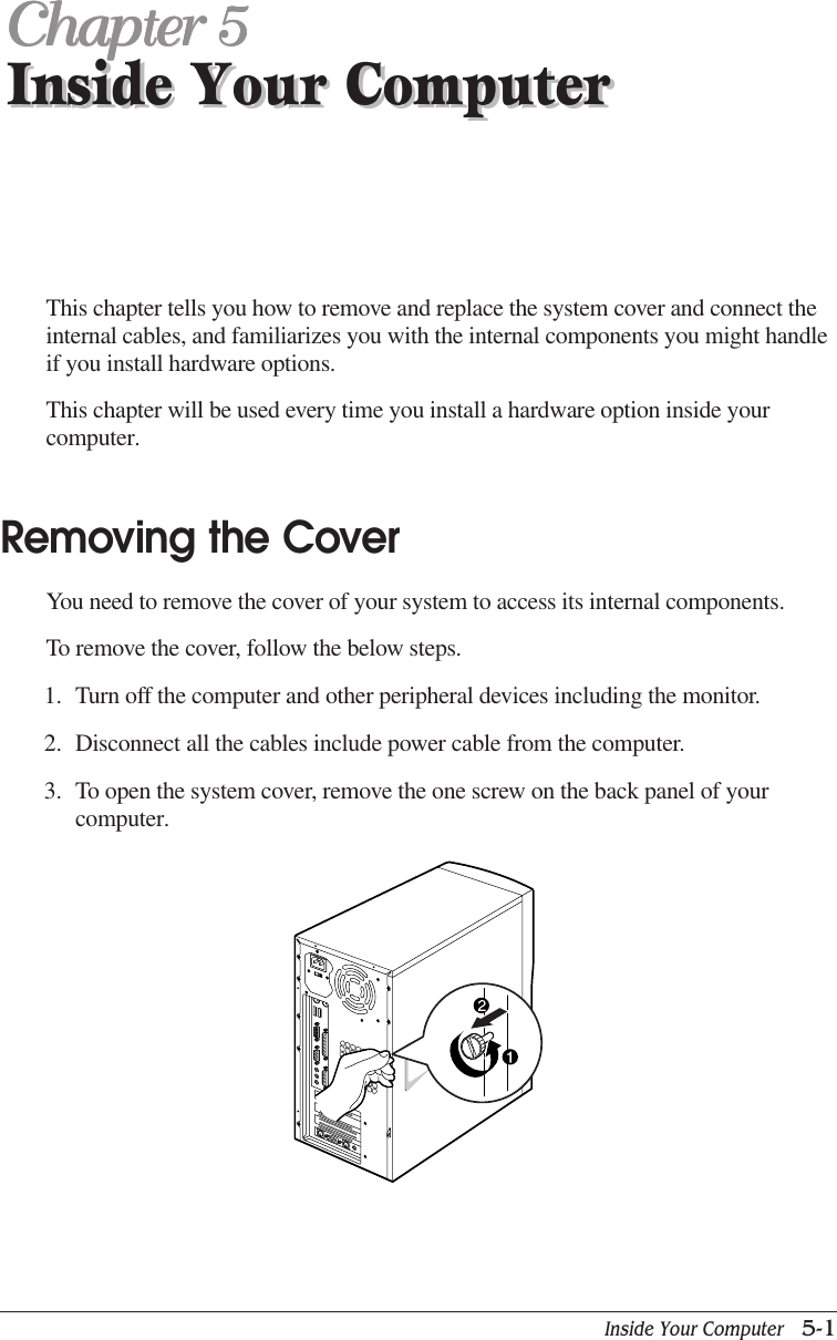 Inside Your Computer   5-1Inside Your ComputerChapter 5Chapter 5Chapter 5Chapter 5Chapter 5Inside Your ComputerThis chapter tells you how to remove and replace the system cover and connect theinternal cables, and familiarizes you with the internal components you might handleif you install hardware options.This chapter will be used every time you install a hardware option inside yourcomputer.Removing the CoverYou need to remove the cover of your system to access its internal components.To remove the cover, follow the below steps.1. Turn off the computer and other peripheral devices including the monitor.2. Disconnect all the cables include power cable from the computer.3. To open the system cover, remove the one screw on the back panel of yourcomputer.