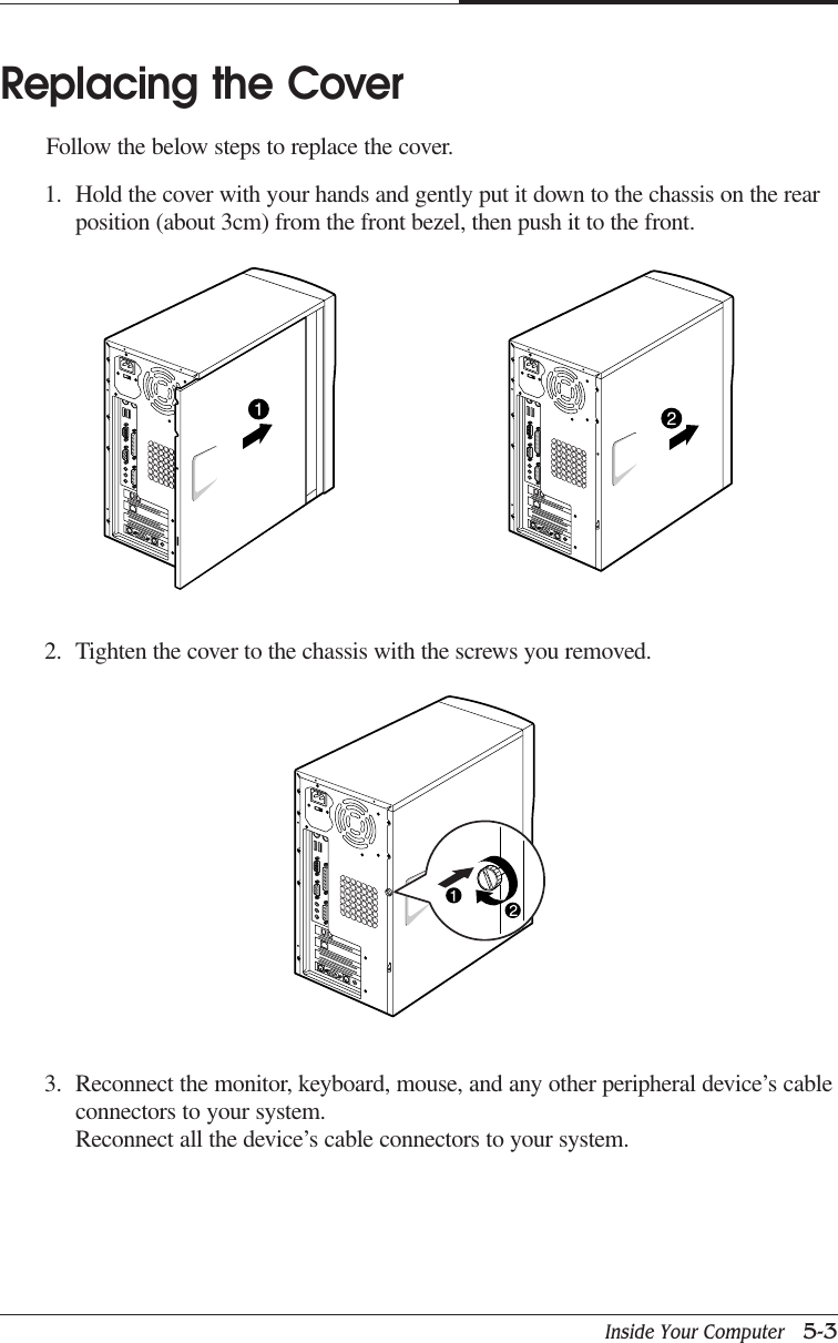 Inside Your Computer   5-3CHAPTER 5Replacing the CoverFollow the below steps to replace the cover.1. Hold the cover with your hands and gently put it down to the chassis on the rearposition (about 3cm) from the front bezel, then push it to the front.2. Tighten the cover to the chassis with the screws you removed.3. Reconnect the monitor, keyboard, mouse, and any other peripheral device’s cableconnectors to your system.Reconnect all the device’s cable connectors to your system.