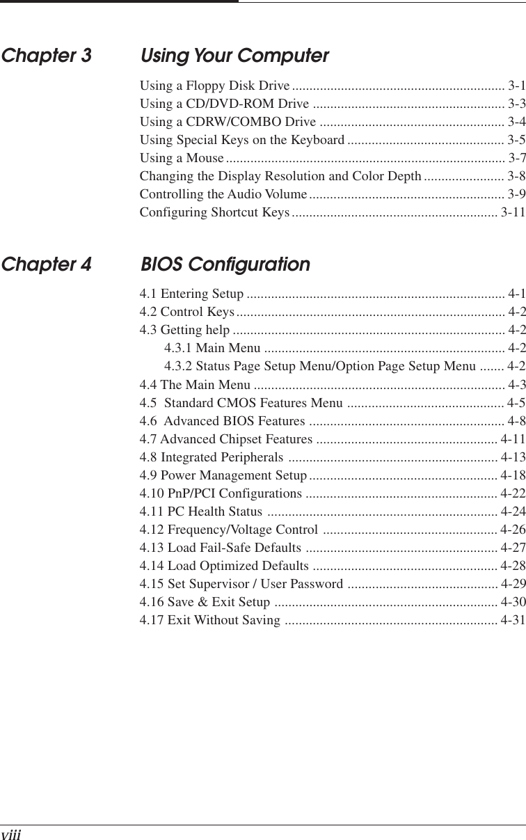 viiiChapter 3 Using Your ComputerUsing a Floppy Disk Drive ............................................................. 3-1Using a CD/DVD-ROM Drive ....................................................... 3-3Using a CDRW/COMBO Drive ..................................................... 3-4Using Special Keys on the Keyboard ............................................. 3-5Using a Mouse................................................................................ 3-7Changing the Display Resolution and Color Depth ....................... 3-8Controlling the Audio Volume........................................................ 3-9Configuring Shortcut Keys........................................................... 3-11Chapter 4 BIOS Configuration4.1 Entering Setup .......................................................................... 4-14.2 Control Keys............................................................................. 4-24.3 Getting help .............................................................................. 4-24.3.1 Main Menu ..................................................................... 4-24.3.2 Status Page Setup Menu/Option Page Setup Menu ....... 4-24.4 The Main Menu ........................................................................ 4-34.5  Standard CMOS Features Menu ............................................. 4-54.6  Advanced BIOS Features ........................................................ 4-84.7 Advanced Chipset Features .................................................... 4-114.8 Integrated Peripherals ............................................................ 4-134.9 Power Management Setup...................................................... 4-184.10 PnP/PCI Configurations ....................................................... 4-224.11 PC Health Status .................................................................. 4-244.12 Frequency/Voltage Control .................................................. 4-264.13 Load Fail-Safe Defaults ....................................................... 4-274.14 Load Optimized Defaults ..................................................... 4-284.15 Set Supervisor / User Password ........................................... 4-294.16 Save &amp; Exit Setup ................................................................ 4-304.17 Exit Without Saving ............................................................. 4-31