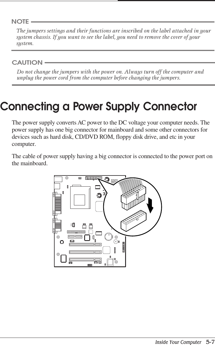 Inside Your Computer   5-7CHAPTER 5Connecting a Power Supply ConnectorThe power supply converts AC power to the DC voltage your computer needs. Thepower supply has one big connector for mainboard and some other connectors fordevices such as hard disk, CD/DVD ROM, floppy disk drive, and etc in yourcomputer.The cable of power supply having a big connector is connected to the power port onthe mainboard.NOTEThe jumpers settings and their functions are inscribed on the label attached in yoursystem chassis. If you want to see the label, you need to remove the cover of yoursystem.CAUTIONDo not change the jumpers with the power on. Always turn off the computer andunplug the power cord from the computer before changing the jumpers.