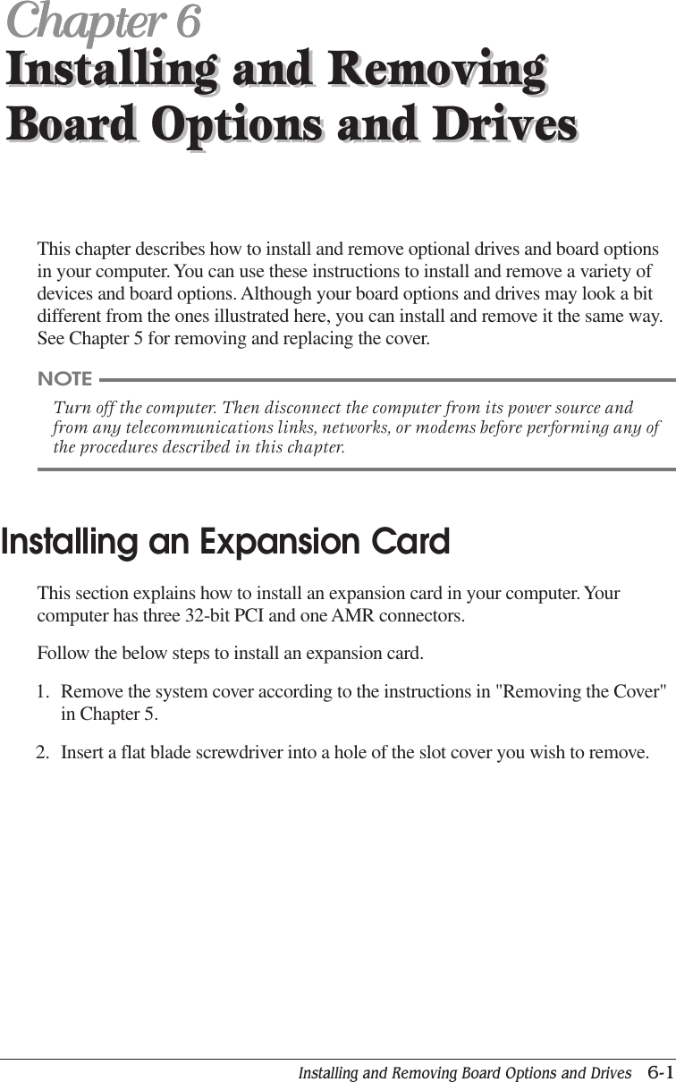 Installing and Removing Board Options and Drives   6-1Installing and RemovingBoard Options and DrivesChapter 6Chapter 6Chapter 6Chapter 6Chapter 6Installing and RemovingBoard Options and DrivesThis chapter describes how to install and remove optional drives and board optionsin your computer. You can use these instructions to install and remove a variety ofdevices and board options. Although your board options and drives may look a bitdifferent from the ones illustrated here, you can install and remove it the same way.See Chapter 5 for removing and replacing the cover.NOTETurn off the computer. Then disconnect the computer from its power source andfrom any telecommunications links, networks, or modems before performing any ofthe procedures described in this chapter.Installing an Expansion CardThis section explains how to install an expansion card in your computer. Yourcomputer has three 32-bit PCI and one AMR connectors.Follow the below steps to install an expansion card.1. Remove the system cover according to the instructions in &quot;Removing the Cover&quot;in Chapter 5.2. Insert a flat blade screwdriver into a hole of the slot cover you wish to remove.
