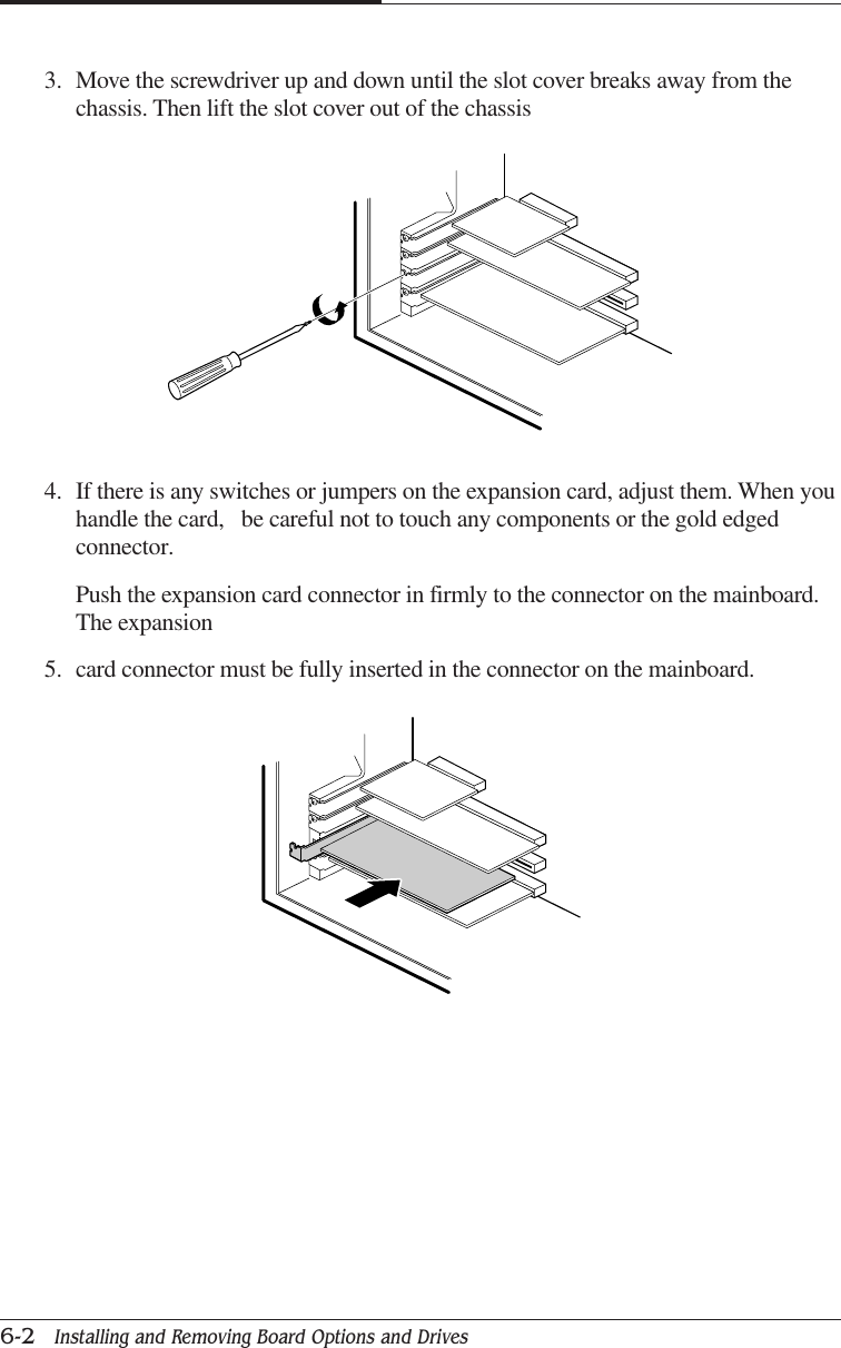 CHAPTER 66-2   Installing and Removing Board Options and Drives4. If there is any switches or jumpers on the expansion card, adjust them. When youhandle the card,   be careful not to touch any components or the gold edgedconnector.Push the expansion card connector in firmly to the connector on the mainboard.The expansion5. card connector must be fully inserted in the connector on the mainboard.3. Move the screwdriver up and down until the slot cover breaks away from thechassis. Then lift the slot cover out of the chassis