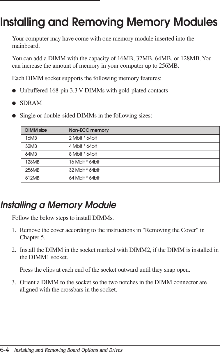 CHAPTER 66-4   Installing and Removing Board Options and DrivesInstalling and Removing Memory ModulesYour computer may have come with one memory module inserted into themainboard.You can add a DIMM with the capacity of 16MB, 32MB, 64MB, or 128MB. Youcan increase the amount of memory in your computer up to 256MB.Each DIMM socket supports the following memory features:●Unbuffered 168-pin 3.3 V DIMMs with gold-plated contacts●SDRAM●Single or double-sided DIMMs in the following sizes:Installing a Memory ModuleFollow the below steps to install DIMMs.1. Remove the cover according to the instructions in &quot;Removing the Cover&quot; inChapter 5.2. Install the DIMM in the socket marked with DIMM2, if the DIMM is installed inthe DIMM1 socket.Press the clips at each end of the socket outward until they snap open.3. Orient a DIMM to the socket so the two notches in the DIMM connector arealigned with the crossbars in the socket.DIMM size Non-ECC memory16MB 2 Mbit * 64bit32MB 4 Mbit * 64bit64MB 8 Mbit * 64bit128MB 16 Mbit * 64bit256MB 32 Mbit * 64bit512MB 64 Mbit * 64bit