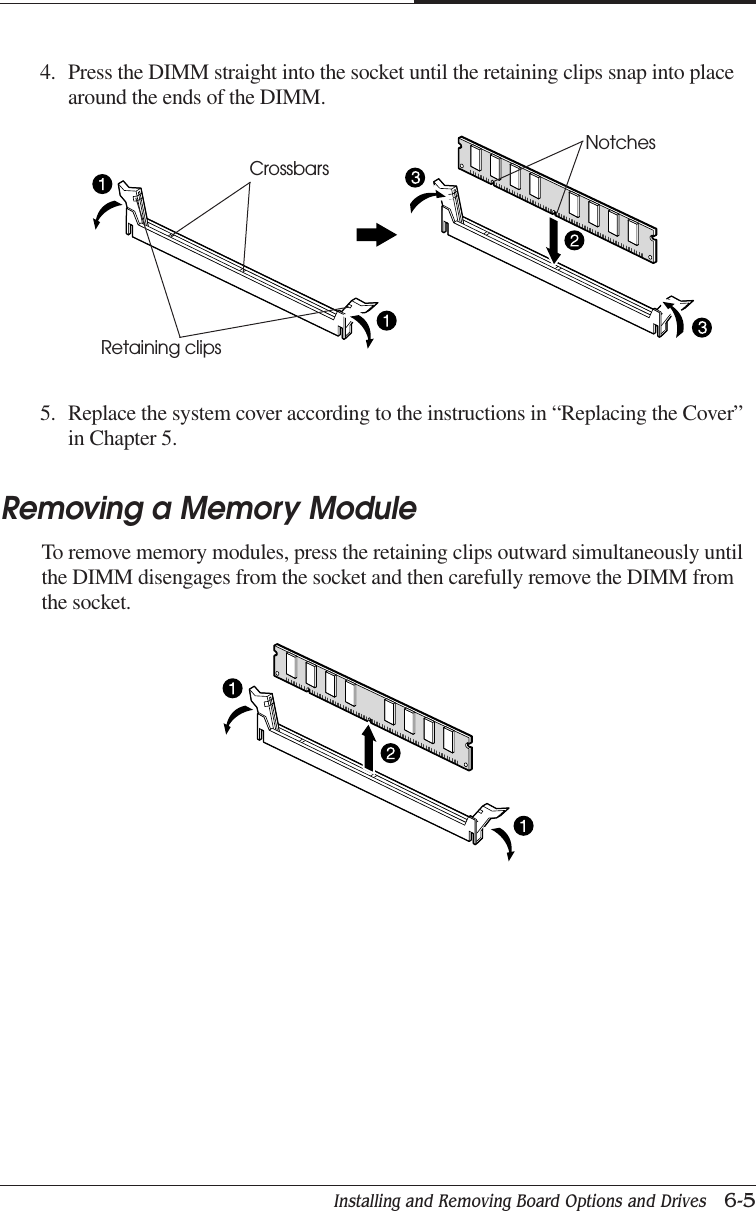 Installing and Removing Board Options and Drives   6-5CHAPTER 64. Press the DIMM straight into the socket until the retaining clips snap into placearound the ends of the DIMM.5. Replace the system cover according to the instructions in “Replacing the Cover”in Chapter 5.Removing a Memory ModuleTo remove memory modules, press the retaining clips outward simultaneously untilthe DIMM disengages from the socket and then carefully remove the DIMM fromthe socket.NotchesCrossbarsRetaining clips