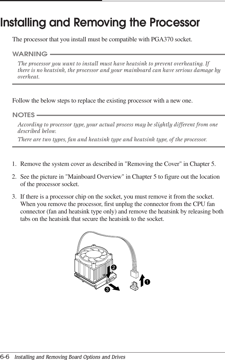 CHAPTER 66-6   Installing and Removing Board Options and DrivesFollow the below steps to replace the existing processor with a new one.WARNINGThe processor you want to install must have heatsink to prevent overheating. Ifthere is no heatsink, the processor and your mainboard can have serious damage byoverheat.Installing and Removing the ProcessorThe processor that you install must be compatible with PGA370 socket.NOTESAccording to processor type, your actual process may be slightly different from onedescribed below.There are two types, fan and heatsink type and heatsink type, of the processor.1. Remove the system cover as described in &quot;Removing the Cover&quot; in Chapter 5.2. See the picture in &quot;Mainboard Overview&quot; in Chapter 5 to figure out the locationof the processor socket.3. If there is a processor chip on the socket, you must remove it from the socket.When you remove the processor, first unplug the connector from the CPU fanconnector (fan and heatsink type only) and remove the heatsink by releasing bothtabs on the heatsink that secure the heatsink to the socket.