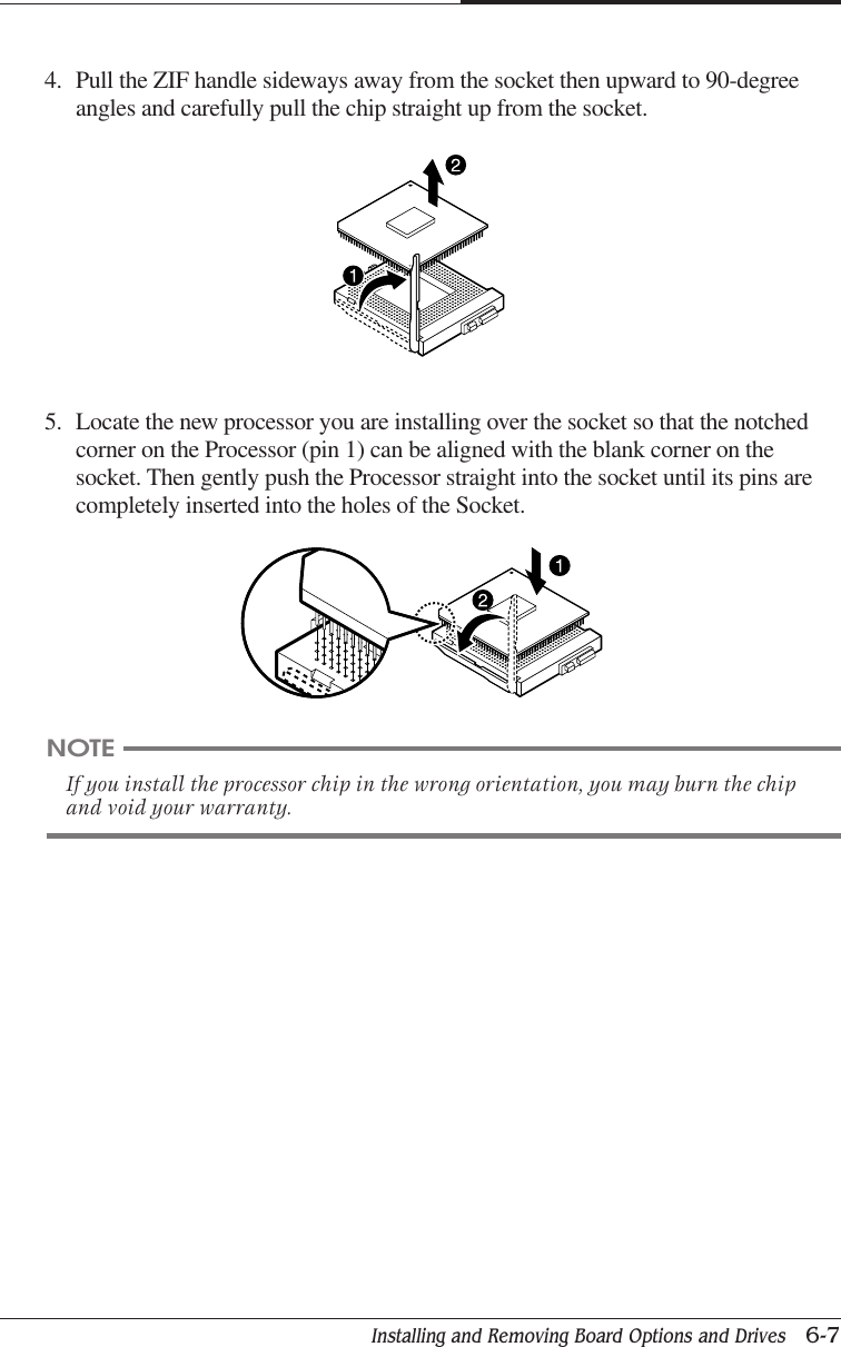 Installing and Removing Board Options and Drives   6-7CHAPTER 65. Locate the new processor you are installing over the socket so that the notchedcorner on the Processor (pin 1) can be aligned with the blank corner on thesocket. Then gently push the Processor straight into the socket until its pins arecompletely inserted into the holes of the Socket.4. Pull the ZIF handle sideways away from the socket then upward to 90-degreeangles and carefully pull the chip straight up from the socket.NOTEIf you install the processor chip in the wrong orientation, you may burn the chipand void your warranty.