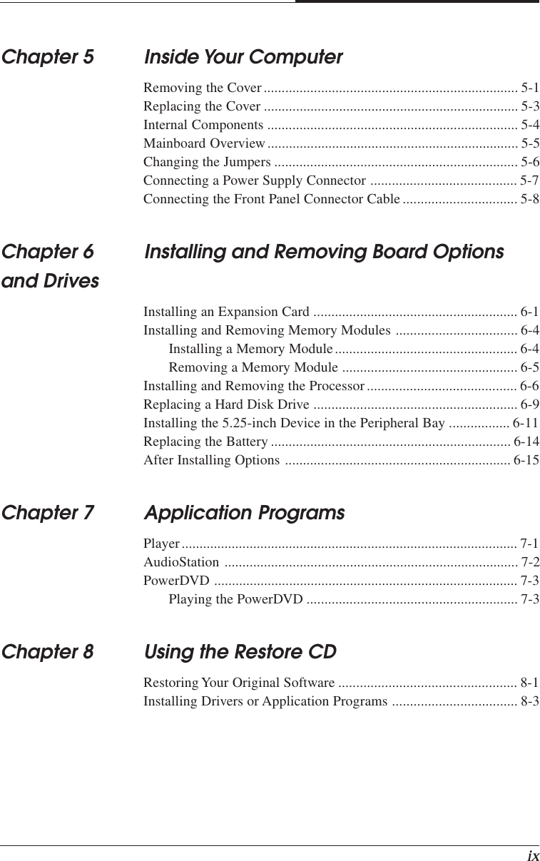 ixChapter 5 Inside Your ComputerRemoving the Cover....................................................................... 5-1Replacing the Cover ....................................................................... 5-3Internal Components ...................................................................... 5-4Mainboard Overview ...................................................................... 5-5Changing the Jumpers .................................................................... 5-6Connecting a Power Supply Connector ......................................... 5-7Connecting the Front Panel Connector Cable................................ 5-8Chapter 6 Installing and Removing Board Optionsand DrivesInstalling an Expansion Card ......................................................... 6-1Installing and Removing Memory Modules .................................. 6-4Installing a Memory Module................................................... 6-4Removing a Memory Module ................................................. 6-5Installing and Removing the Processor.......................................... 6-6Replacing a Hard Disk Drive ......................................................... 6-9Installing the 5.25-inch Device in the Peripheral Bay ................. 6-11Replacing the Battery ................................................................... 6-14After Installing Options ............................................................... 6-15Chapter 7 Application ProgramsPlayer.............................................................................................. 7-1AudioStation .................................................................................. 7-2PowerDVD ..................................................................................... 7-3Playing the PowerDVD ........................................................... 7-3Chapter 8 Using the Restore CDRestoring Your Original Software .................................................. 8-1Installing Drivers or Application Programs ................................... 8-3