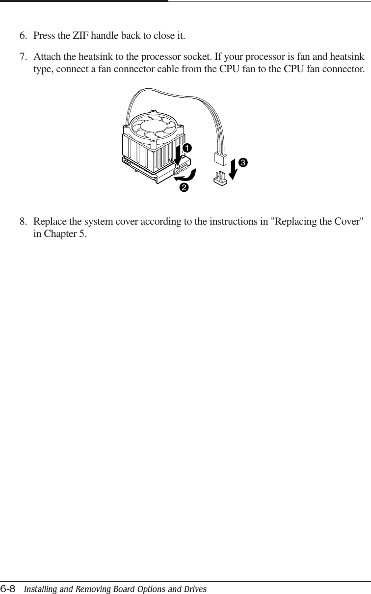 CHAPTER 66-8   Installing and Removing Board Options and Drives8. Replace the system cover according to the instructions in &quot;Replacing the Cover&quot;in Chapter 5.6. Press the ZIF handle back to close it.7. Attach the heatsink to the processor socket. If your processor is fan and heatsinktype, connect a fan connector cable from the CPU fan to the CPU fan connector.