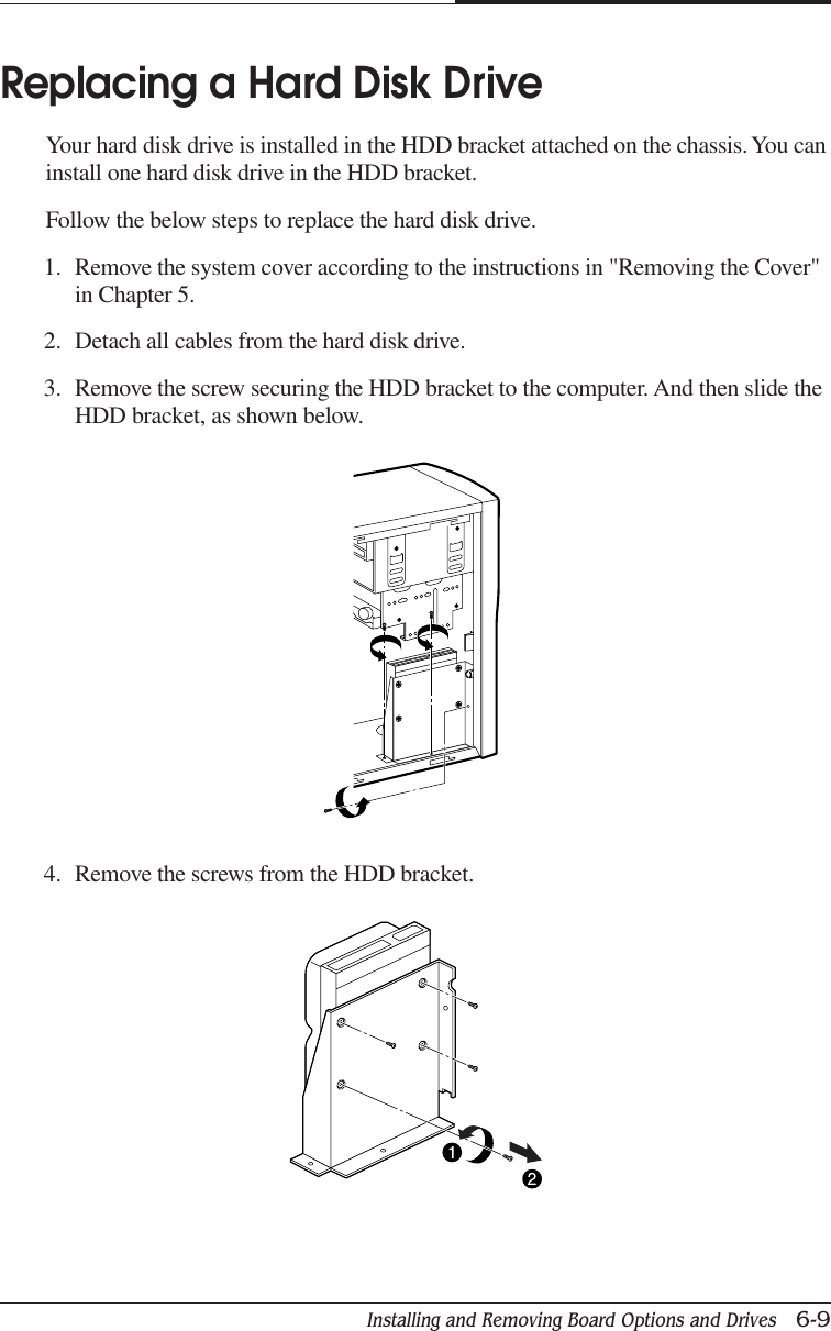 Installing and Removing Board Options and Drives   6-9CHAPTER 6Replacing a Hard Disk DriveYour hard disk drive is installed in the HDD bracket attached on the chassis. You caninstall one hard disk drive in the HDD bracket.Follow the below steps to replace the hard disk drive.1. Remove the system cover according to the instructions in &quot;Removing the Cover&quot;in Chapter 5.2. Detach all cables from the hard disk drive.3. Remove the screw securing the HDD bracket to the computer. And then slide theHDD bracket, as shown below.4. Remove the screws from the HDD bracket.