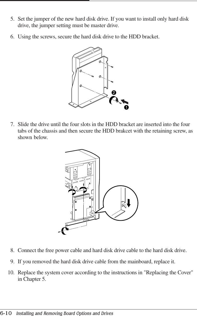 CHAPTER 66-10   Installing and Removing Board Options and Drives7. Slide the drive until the four slots in the HDD bracket are inserted into the fourtabs of the chassis and then secure the HDD brakcet with the retaining screw, asshown below.5. Set the jumper of the new hard disk drive. If you want to install only hard diskdrive, the jumper setting must be master drive.6. Using the screws, secure the hard disk drive to the HDD bracket.8. Connect the free power cable and hard disk drive cable to the hard disk drive.9. If you removed the hard disk drive cable from the mainboard, replace it.10. Replace the system cover according to the instructions in &quot;Replacing the Cover&quot;in Chapter 5.