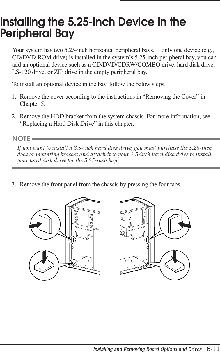 Installing and Removing Board Options and Drives   6-11CHAPTER 6Installing the 5.25-inch Device in thePeripheral BayYour system has two 5.25-inch horizontal peripheral bays. If only one device (e.g.,CD/DVD-ROM drive) is installed in the system’s 5.25-inch peripheral bay, you canadd an optional device such as a CD/DVD/CDRW/COMBO drive, hard disk drive,LS-120 drive, or ZIP drive in the empty peripheral bay.To install an optional device in the bay, follow the below steps.1. Remove the cover according to the instructions in “Removing the Cover” inChapter 5.2. Remove the HDD bracket from the system chassis. For more information, see“Replacing a Hard Disk Drive” in this chapter.3. Remove the front panel from the chassis by pressing the four tabs.NOTEIf you want to install a 3.5-inch hard disk drive, you must purchase the 5.25-inchdock or mounting bracket and attach it to your 3.5-inch hard disk drive to installyour hard disk drive for the 5.25-inch bay.