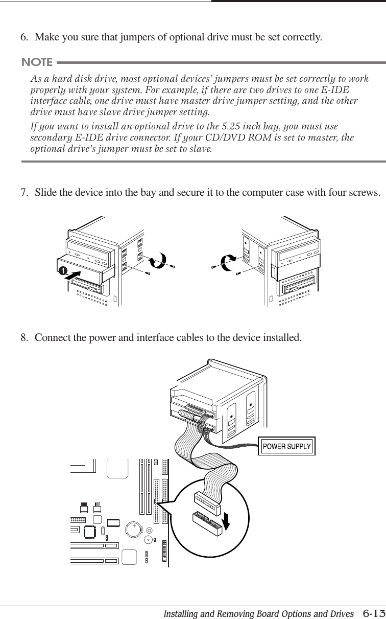 Installing and Removing Board Options and Drives   6-13CHAPTER 66. Make you sure that jumpers of optional drive must be set correctly.NOTEAs a hard disk drive, most optional devices’ jumpers must be set correctly to workproperly with your system. For example, if there are two drives to one E-IDEinterface cable, one drive must have master drive jumper setting, and the otherdrive must have slave drive jumper setting.If you want to install an optional drive to the 5.25 inch bay, you must usesecondary E-IDE drive connector. If your CD/DVD ROM is set to master, theoptional drive’s jumper must be set to slave.7. Slide the device into the bay and secure it to the computer case with four screws.8. Connect the power and interface cables to the device installed.