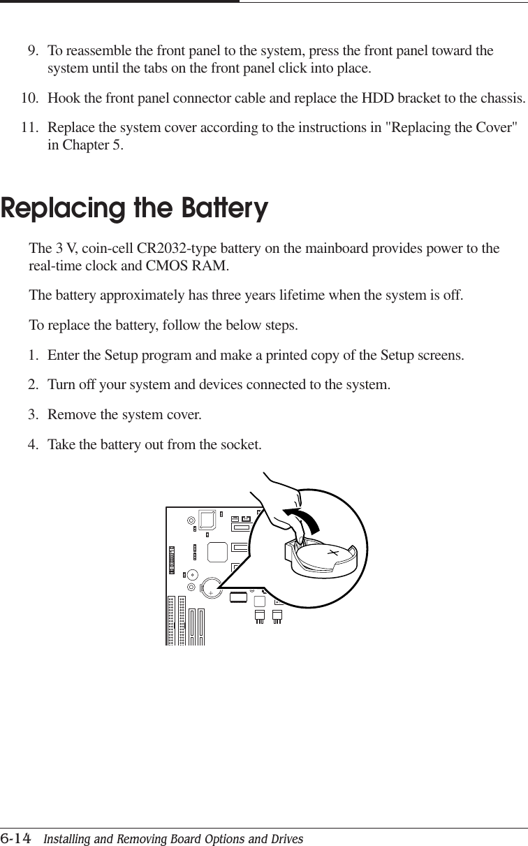 CHAPTER 66-14   Installing and Removing Board Options and Drives9. To reassemble the front panel to the system, press the front panel toward thesystem until the tabs on the front panel click into place.10. Hook the front panel connector cable and replace the HDD bracket to the chassis.11. Replace the system cover according to the instructions in &quot;Replacing the Cover&quot;in Chapter 5.Replacing the BatteryThe 3 V, coin-cell CR2032-type battery on the mainboard provides power to thereal-time clock and CMOS RAM.The battery approximately has three years lifetime when the system is off.To replace the battery, follow the below steps.1. Enter the Setup program and make a printed copy of the Setup screens.2. Turn off your system and devices connected to the system.3. Remove the system cover.4. Take the battery out from the socket.