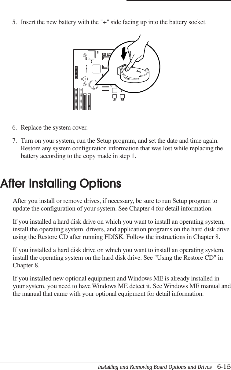 Installing and Removing Board Options and Drives   6-15CHAPTER 66. Replace the system cover.7. Turn on your system, run the Setup program, and set the date and time again.Restore any system configuration information that was lost while replacing thebattery according to the copy made in step 1.After Installing OptionsAfter you install or remove drives, if necessary, be sure to run Setup program toupdate the configuration of your system. See Chapter 4 for detail information.If you installed a hard disk drive on which you want to install an operating system,install the operating system, drivers, and application programs on the hard disk driveusing the Restore CD after running FDISK. Follow the instructions in Chapter 8.If you installed a hard disk drive on which you want to install an operating system,install the operating system on the hard disk drive. See &quot;Using the Restore CD&quot; inChapter 8.If you installed new optional equipment and Windows ME is already installed inyour system, you need to have Windows ME detect it. See Windows ME manual andthe manual that came with your optional equipment for detail information.5. Insert the new battery with the &quot;+&quot; side facing up into the battery socket.