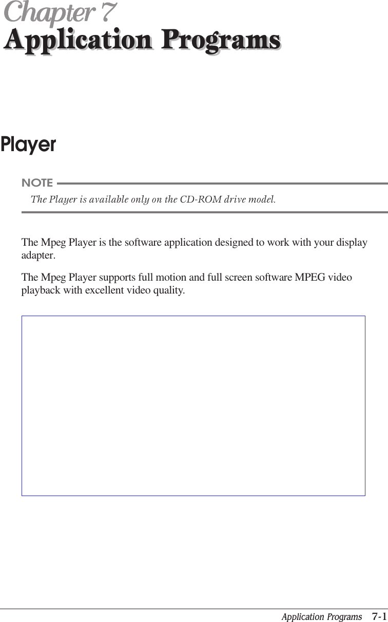 Application Programs   7-1Application ProgramsChapter 7Chapter 7Chapter 7Chapter 7Chapter 7Application ProgramsPlayerThe Mpeg Player is the software application designed to work with your displayadapter.The Mpeg Player supports full motion and full screen software MPEG videoplayback with excellent video quality.NOTEThe Player is available only on the CD-ROM drive model.