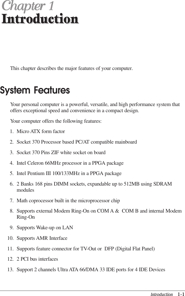 Introduction   1-1IntroductionChapter 1Chapter 1Chapter 1Chapter 1Chapter 1IntroductionThis chapter describes the major features of your computer.System FeaturesYour personal computer is a powerful, versatile, and high performance system thatoffers exceptional speed and convenience in a compact design.Your computer offers the following features:1. Micro ATX form factor2. Socket 370 Processor based PC/AT compatible mainboard3. Socket 370 Pins ZIF white socket on board4. Intel Celeron 66MHz processor in a PPGA package5. Intel Pentium III 100/133MHz in a PPGA package6. 2 Banks 168 pins DIMM sockets, expandable up to 512MB using SDRAMmodules7. Math coprocessor built in the microprocessor chip8. Supports external Modem Ring-On on COM A &amp;  COM B and internal ModemRing-On9. Supports Wake-up on LAN10. Supports AMR Interface11. Supports feature connector for TV-Out or  DFP (Digital Flat Panel)12. 2 PCI bus interfaces13. Support 2 channels Ultra ATA 66/DMA 33 IDE ports for 4 IDE Devices