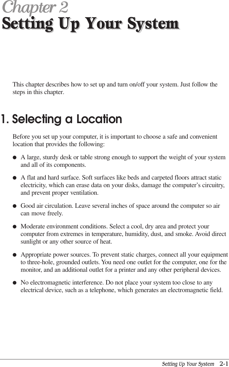 Setting Up Your System   2-1Setting Up Your SystemChapter 2Chapter 2Chapter 2Chapter 2Chapter 2Setting Up Your SystemThis chapter describes how to set up and turn on/off your system. Just follow thesteps in this chapter.1. Selecting a LocationBefore you set up your computer, it is important to choose a safe and convenientlocation that provides the following:●A large, sturdy desk or table strong enough to support the weight of your systemand all of its components.●A flat and hard surface. Soft surfaces like beds and carpeted floors attract staticelectricity, which can erase data on your disks, damage the computer’s circuitry,and prevent proper ventilation.●Good air circulation. Leave several inches of space around the computer so aircan move freely.●Moderate environment conditions. Select a cool, dry area and protect yourcomputer from extremes in temperature, humidity, dust, and smoke. Avoid directsunlight or any other source of heat.●Appropriate power sources. To prevent static charges, connect all your equipmentto three-hole, grounded outlets. You need one outlet for the computer, one for themonitor, and an additional outlet for a printer and any other peripheral devices.●No electromagnetic interference. Do not place your system too close to anyelectrical device, such as a telephone, which generates an electromagnetic field.