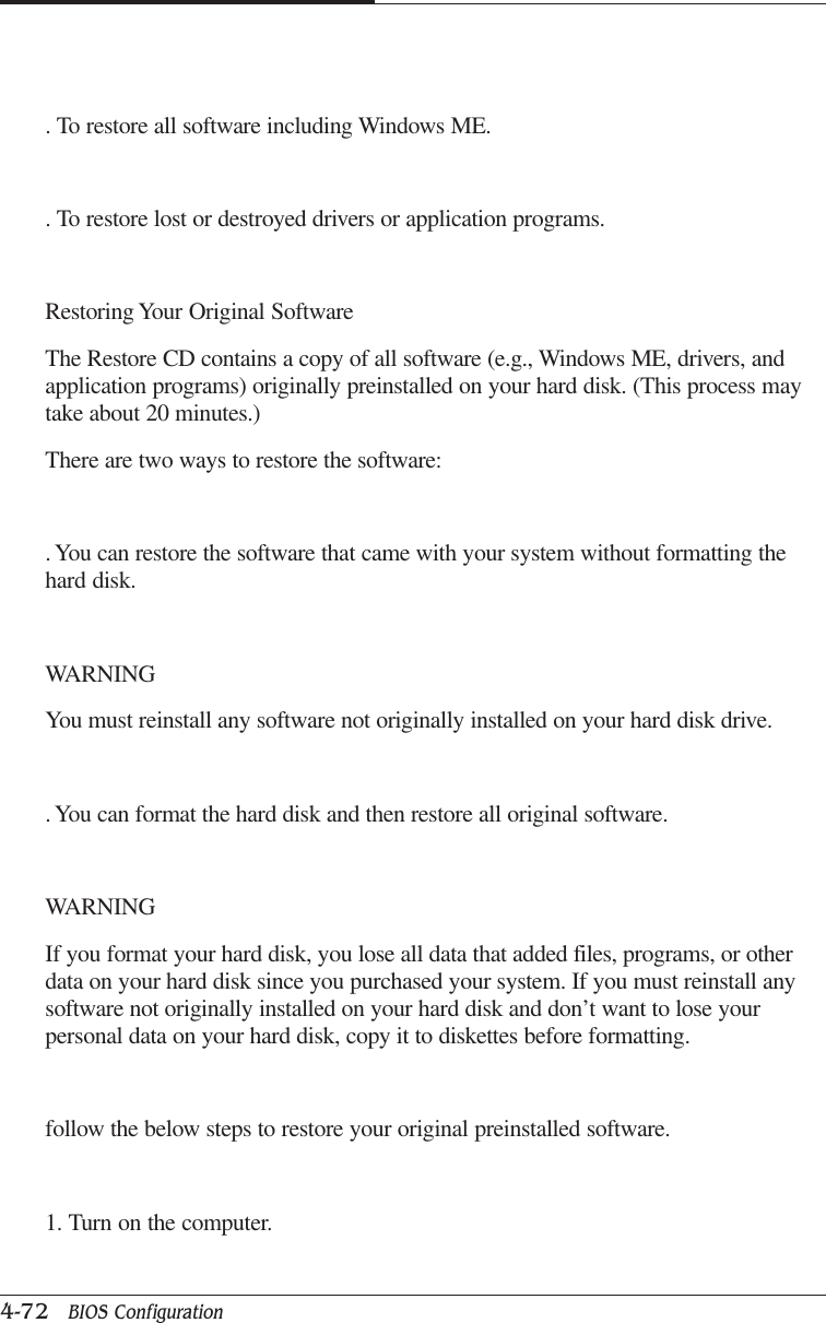 CAPTUER 44-72   BIOS Configuration. To restore all software including Windows ME.. To restore lost or destroyed drivers or application programs.Restoring Your Original SoftwareThe Restore CD contains a copy of all software (e.g., Windows ME, drivers, andapplication programs) originally preinstalled on your hard disk. (This process maytake about 20 minutes.)There are two ways to restore the software:. You can restore the software that came with your system without formatting thehard disk.WARNINGYou must reinstall any software not originally installed on your hard disk drive.. You can format the hard disk and then restore all original software.WARNINGIf you format your hard disk, you lose all data that added files, programs, or otherdata on your hard disk since you purchased your system. If you must reinstall anysoftware not originally installed on your hard disk and don’t want to lose yourpersonal data on your hard disk, copy it to diskettes before formatting.follow the below steps to restore your original preinstalled software.1. Turn on the computer.