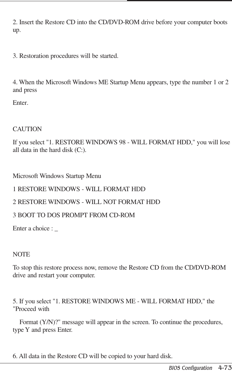 BIOS Configuration   4-73CAPTUER 42. Insert the Restore CD into the CD/DVD-ROM drive before your computer bootsup.3. Restoration procedures will be started.4. When the Microsoft Windows ME Startup Menu appears, type the number 1 or 2and pressEnter.CAUTIONIf you select &quot;1. RESTORE WINDOWS 98 - WILL FORMAT HDD,&quot; you will loseall data in the hard disk (C:).Microsoft Windows Startup Menu1 RESTORE WINDOWS - WILL FORMAT HDD2 RESTORE WINDOWS - WILL NOT FORMAT HDD3 BOOT TO DOS PROMPT FROM CD-ROMEnter a choice : _NOTETo stop this restore process now, remove the Restore CD from the CD/DVD-ROMdrive and restart your computer.5. If you select &quot;1. RESTORE WINDOWS ME - WILL FORMAT HDD,&quot; the&quot;Proceed with    Format (Y/N)?&quot; message will appear in the screen. To continue the procedures,type Y and press Enter.6. All data in the Restore CD will be copied to your hard disk.