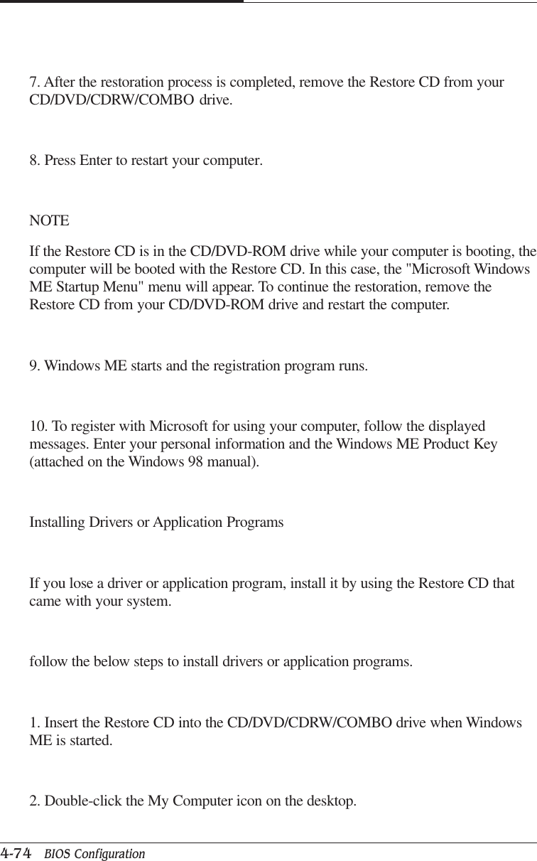 CAPTUER 44-74   BIOS Configuration7. After the restoration process is completed, remove the Restore CD from yourCD/DVD/CDRW/COMBO drive.8. Press Enter to restart your computer.NOTEIf the Restore CD is in the CD/DVD-ROM drive while your computer is booting, thecomputer will be booted with the Restore CD. In this case, the &quot;Microsoft WindowsME Startup Menu&quot; menu will appear. To continue the restoration, remove theRestore CD from your CD/DVD-ROM drive and restart the computer.9. Windows ME starts and the registration program runs.10. To register with Microsoft for using your computer, follow the displayedmessages. Enter your personal information and the Windows ME Product Key(attached on the Windows 98 manual).Installing Drivers or Application ProgramsIf you lose a driver or application program, install it by using the Restore CD thatcame with your system.follow the below steps to install drivers or application programs.1. Insert the Restore CD into the CD/DVD/CDRW/COMBO drive when WindowsME is started.2. Double-click the My Computer icon on the desktop.