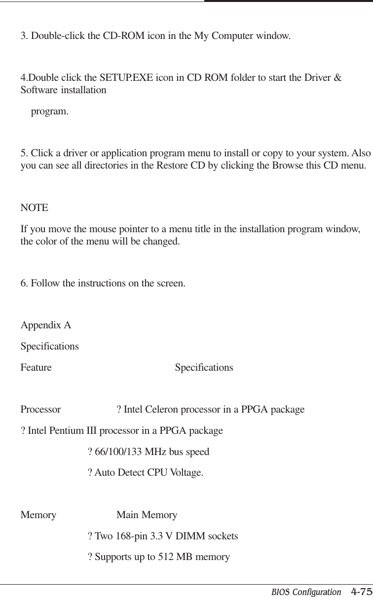 BIOS Configuration   4-75CAPTUER 43. Double-click the CD-ROM icon in the My Computer window.4.Double click the SETUP.EXE icon in CD ROM folder to start the Driver &amp;Software installation    program.5. Click a driver or application program menu to install or copy to your system. Alsoyou can see all directories in the Restore CD by clicking the Browse this CD menu.NOTEIf you move the mouse pointer to a menu title in the installation program window,the color of the menu will be changed.6. Follow the instructions on the screen.Appendix ASpecificationsFeature SpecificationsProcessor ? Intel Celeron processor in a PPGA package? Intel Pentium III processor in a PPGA package? 66/100/133 MHz bus speed? Auto Detect CPU Voltage.Memory Main Memory? Two 168-pin 3.3 V DIMM sockets? Supports up to 512 MB memory