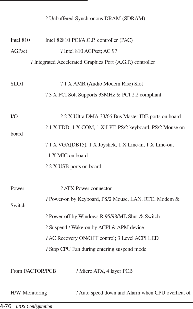 CAPTUER 44-76   BIOS Configuration? Unbuffered Synchronous DRAM (SDRAM)Intel 810 Intel 82810 PCI/A.G.P. controller (PAC)AGPset ? Intel 810 AGPset; AC 97? Integrated Accelerated Graphics Port (A.G.P.) controllerSLOT ? 1 X AMR (Audio Modem Rise) Slot? 3 X PCI Solt Supports 33MHz &amp; PCI 2.2 compliantI/O ? 2 X Ultra DMA 33/66 Bus Master IDE ports on board? 1 X FDD, 1 X COM, 1 X LPT, PS/2 keyboard, PS/2 Mouse onboard? 1 X VGA(DB15), 1 X Joystick, 1 X Line-in, 1 X Line-out  1 X MIC on board? 2 X USB ports on boardPower ? ATX Power connector? Power-on by Keyboard, PS/2 Mouse, LAN, RTC, Modem &amp;Switch? Power-off by Windows R 95/98/ME Shut &amp; Switch? Suspend / Wake-on by ACPI &amp; APM device? AC Recovery ON/OFF control; 3 Level ACPI LED? Stop CPU Fan during entering suspend modeFrom FACTOR/PCB ? Micro ATX, 4 layer PCBH/W Monitoring ? Auto speed down and Alarm when CPU overheat of