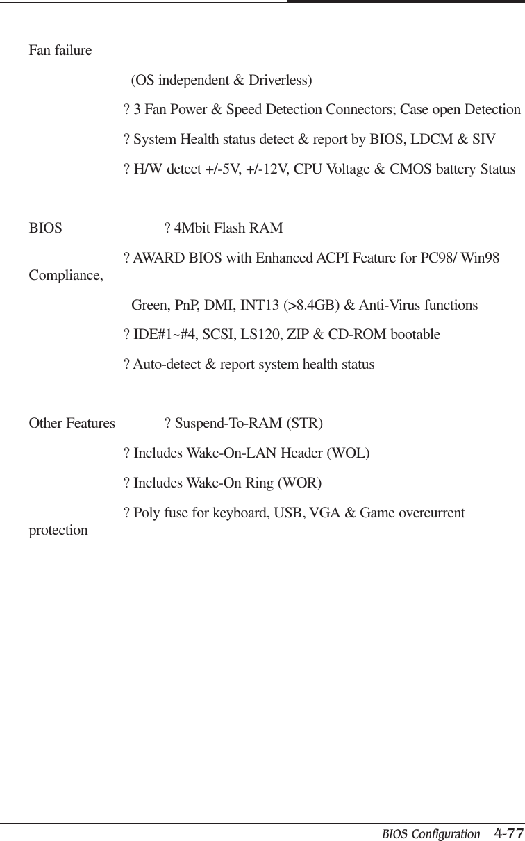 BIOS Configuration   4-77CAPTUER 4Fan failure  (OS independent &amp; Driverless)? 3 Fan Power &amp; Speed Detection Connectors; Case open Detection? System Health status detect &amp; report by BIOS, LDCM &amp; SIV? H/W detect +/-5V, +/-12V, CPU Voltage &amp; CMOS battery StatusBIOS ? 4Mbit Flash RAM? AWARD BIOS with Enhanced ACPI Feature for PC98/ Win98Compliance,  Green, PnP, DMI, INT13 (&gt;8.4GB) &amp; Anti-Virus functions? IDE#1~#4, SCSI, LS120, ZIP &amp; CD-ROM bootable? Auto-detect &amp; report system health statusOther Features ? Suspend-To-RAM (STR)? Includes Wake-On-LAN Header (WOL)? Includes Wake-On Ring (WOR)? Poly fuse for keyboard, USB, VGA &amp; Game overcurrentprotection