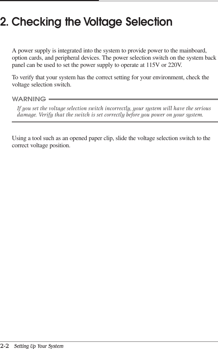 CAPTUER 22-2   Setting Up Your SystemUsing a tool such as an opened paper clip, slide the voltage selection switch to thecorrect voltage position.WARNINGIf you set the voltage selection switch incorrectly, your system will have the seriousdamage. Verify that the switch is set correctly before you power on your system.2. Checking the Voltage SelectionA power supply is integrated into the system to provide power to the mainboard,option cards, and peripheral devices. The power selection switch on the system backpanel can be used to set the power supply to operate at 115V or 220V.To verify that your system has the correct setting for your environment, check thevoltage selection switch.