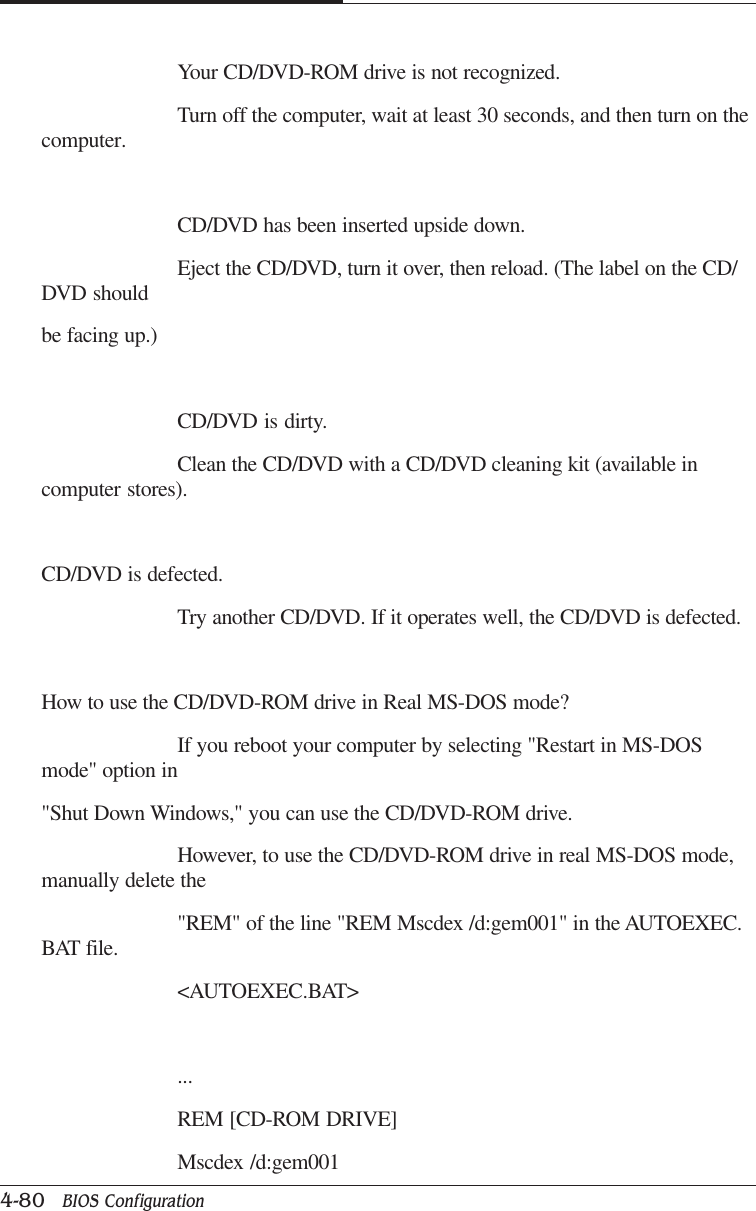 CAPTUER 44-80   BIOS ConfigurationYour CD/DVD-ROM drive is not recognized.Turn off the computer, wait at least 30 seconds, and then turn on thecomputer.CD/DVD has been inserted upside down.Eject the CD/DVD, turn it over, then reload. (The label on the CD/DVD shouldbe facing up.)CD/DVD is dirty.Clean the CD/DVD with a CD/DVD cleaning kit (available incomputer stores).CD/DVD is defected.Try another CD/DVD. If it operates well, the CD/DVD is defected.How to use the CD/DVD-ROM drive in Real MS-DOS mode?If you reboot your computer by selecting &quot;Restart in MS-DOSmode&quot; option in&quot;Shut Down Windows,&quot; you can use the CD/DVD-ROM drive.However, to use the CD/DVD-ROM drive in real MS-DOS mode,manually delete the&quot;REM&quot; of the line &quot;REM Mscdex /d:gem001&quot; in the AUTOEXEC.BAT file.&lt;AUTOEXEC.BAT&gt;...REM [CD-ROM DRIVE]Mscdex /d:gem001