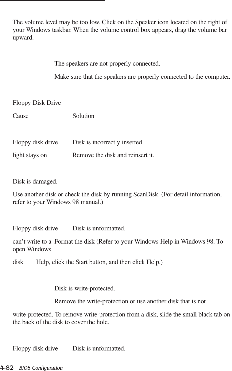 CAPTUER 44-82   BIOS ConfigurationThe volume level may be too low. Click on the Speaker icon located on the right ofyour Windows taskbar. When the volume control box appears, drag the volume barupward.The speakers are not properly connected.Make sure that the speakers are properly connected to the computer.Floppy Disk DriveCause SolutionFloppy disk drive Disk is incorrectly inserted.light stays on Remove the disk and reinsert it.Disk is damaged.Use another disk or check the disk by running ScanDisk. (For detail information,refer to your Windows 98 manual.)Floppy disk drive Disk is unformatted.can’t write to a Format the disk (Refer to your Windows Help in Windows 98. Toopen Windowsdisk Help, click the Start button, and then click Help.)Disk is write-protected.Remove the write-protection or use another disk that is notwrite-protected. To remove write-protection from a disk, slide the small black tab onthe back of the disk to cover the hole.Floppy disk drive Disk is unformatted.