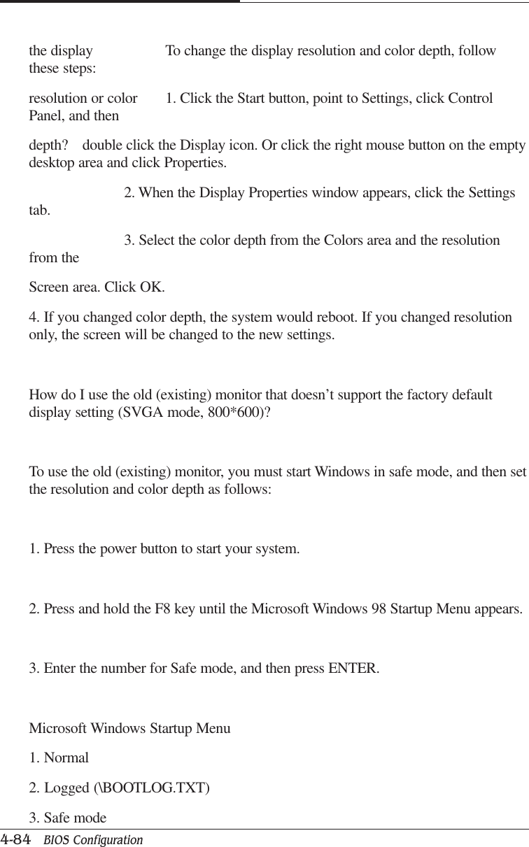 CAPTUER 44-84   BIOS Configurationthe display To change the display resolution and color depth, followthese steps:resolution or color 1. Click the Start button, point to Settings, click ControlPanel, and thendepth? double click the Display icon. Or click the right mouse button on the emptydesktop area and click Properties.2. When the Display Properties window appears, click the Settingstab.3. Select the color depth from the Colors area and the resolutionfrom theScreen area. Click OK.4. If you changed color depth, the system would reboot. If you changed resolutiononly, the screen will be changed to the new settings.How do I use the old (existing) monitor that doesn’t support the factory defaultdisplay setting (SVGA mode, 800*600)?To use the old (existing) monitor, you must start Windows in safe mode, and then setthe resolution and color depth as follows:1. Press the power button to start your system.2. Press and hold the F8 key until the Microsoft Windows 98 Startup Menu appears.3. Enter the number for Safe mode, and then press ENTER.Microsoft Windows Startup Menu1. Normal2. Logged (\BOOTLOG.TXT)3. Safe mode