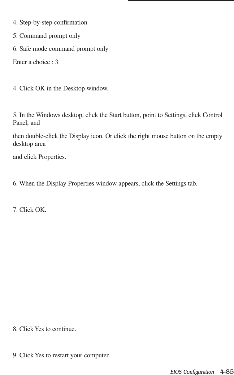 BIOS Configuration   4-85CAPTUER 44. Step-by-step confirmation5. Command prompt only6. Safe mode command prompt onlyEnter a choice : 34. Click OK in the Desktop window.5. In the Windows desktop, click the Start button, point to Settings, click ControlPanel, andthen double-click the Display icon. Or click the right mouse button on the emptydesktop areaand click Properties.6. When the Display Properties window appears, click the Settings tab.7. Click OK.8. Click Yes to continue.9. Click Yes to restart your computer.