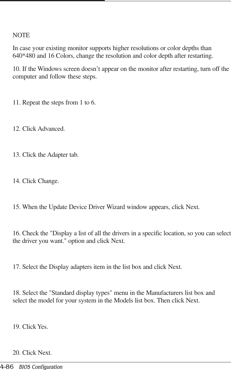 CAPTUER 44-86   BIOS ConfigurationNOTEIn case your existing monitor supports higher resolutions or color depths than640*480 and 16 Colors, change the resolution and color depth after restarting.10. If the Windows screen doesn’t appear on the monitor after restarting, turn off thecomputer and follow these steps.11. Repeat the steps from 1 to 6.12. Click Advanced.13. Click the Adapter tab.14. Click Change.15. When the Update Device Driver Wizard window appears, click Next.16. Check the &quot;Display a list of all the drivers in a specific location, so you can selectthe driver you want.&quot; option and click Next.17. Select the Display adapters item in the list box and click Next.18. Select the &quot;Standard display types&quot; menu in the Manufacturers list box andselect the model for your system in the Models list box. Then click Next.19. Click Yes.20. Click Next.