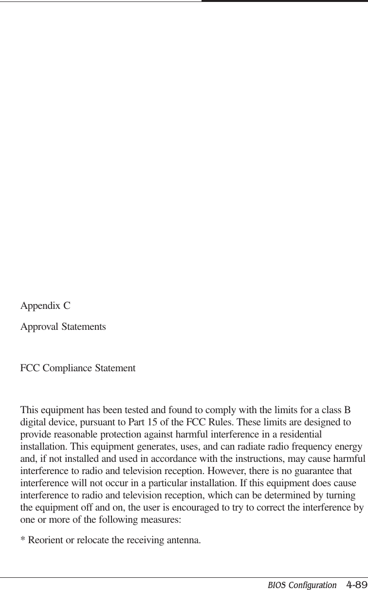 BIOS Configuration   4-89CAPTUER 4Appendix CApproval StatementsFCC Compliance StatementThis equipment has been tested and found to comply with the limits for a class Bdigital device, pursuant to Part 15 of the FCC Rules. These limits are designed toprovide reasonable protection against harmful interference in a residentialinstallation. This equipment generates, uses, and can radiate radio frequency energyand, if not installed and used in accordance with the instructions, may cause harmfulinterference to radio and television reception. However, there is no guarantee thatinterference will not occur in a particular installation. If this equipment does causeinterference to radio and television reception, which can be determined by turningthe equipment off and on, the user is encouraged to try to correct the interference byone or more of the following measures:* Reorient or relocate the receiving antenna.