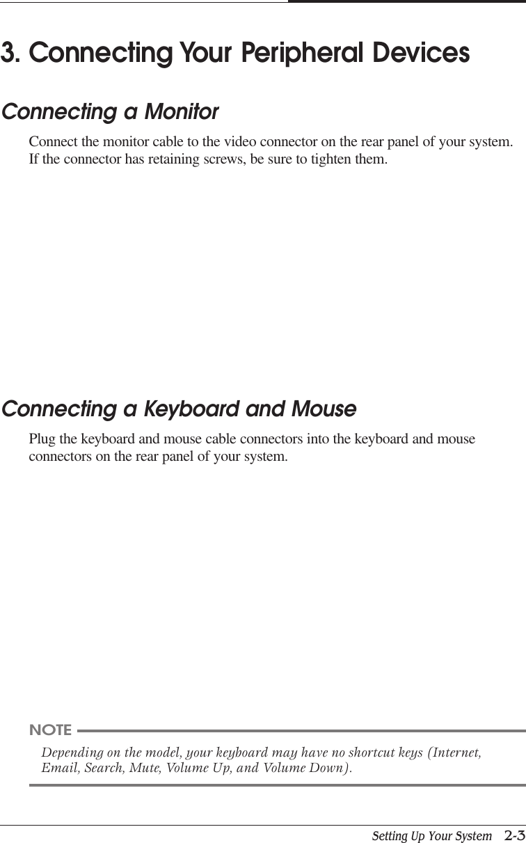 Setting Up Your System   2-3CAPTUER 23. Connecting Your Peripheral DevicesConnecting a MonitorConnect the monitor cable to the video connector on the rear panel of your system.If the connector has retaining screws, be sure to tighten them.Connecting a Keyboard and MousePlug the keyboard and mouse cable connectors into the keyboard and mouseconnectors on the rear panel of your system.NOTEDepending on the model, your keyboard may have no shortcut keys (Internet,Email, Search, Mute, Volume Up, and Volume Down).