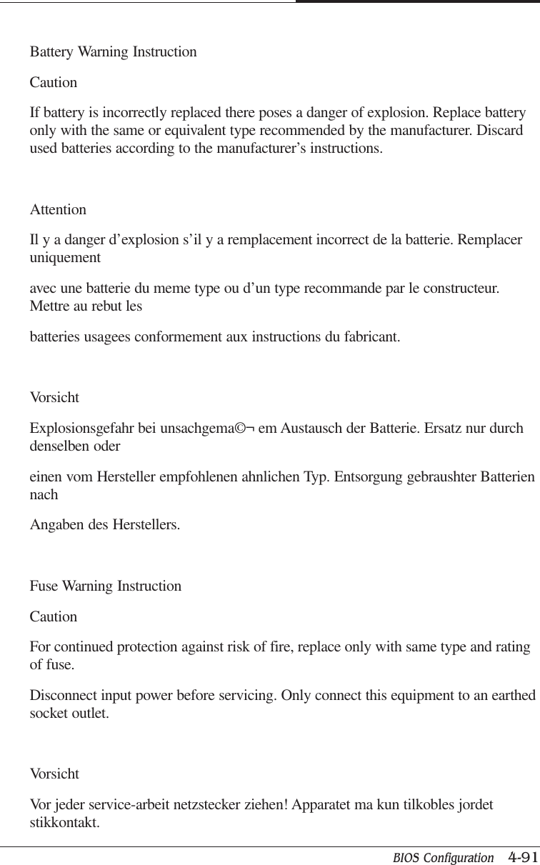 BIOS Configuration   4-91CAPTUER 4Battery Warning InstructionCautionIf battery is incorrectly replaced there poses a danger of explosion. Replace batteryonly with the same or equivalent type recommended by the manufacturer. Discardused batteries according to the manufacturer’s instructions.AttentionIl y a danger d’explosion s’il y a remplacement incorrect de la batterie. Remplaceruniquementavec une batterie du meme type ou d’un type recommande par le constructeur.Mettre au rebut lesbatteries usagees conformement aux instructions du fabricant.VorsichtExplosionsgefahr bei unsachgema©¬ em Austausch der Batterie. Ersatz nur durchdenselben odereinen vom Hersteller empfohlenen ahnlichen Typ. Entsorgung gebraushter BatteriennachAngaben des Herstellers.Fuse Warning InstructionCautionFor continued protection against risk of fire, replace only with same type and ratingof fuse.Disconnect input power before servicing. Only connect this equipment to an earthedsocket outlet.VorsichtVor jeder service-arbeit netzstecker ziehen! Apparatet ma kun tilkobles jordetstikkontakt.
