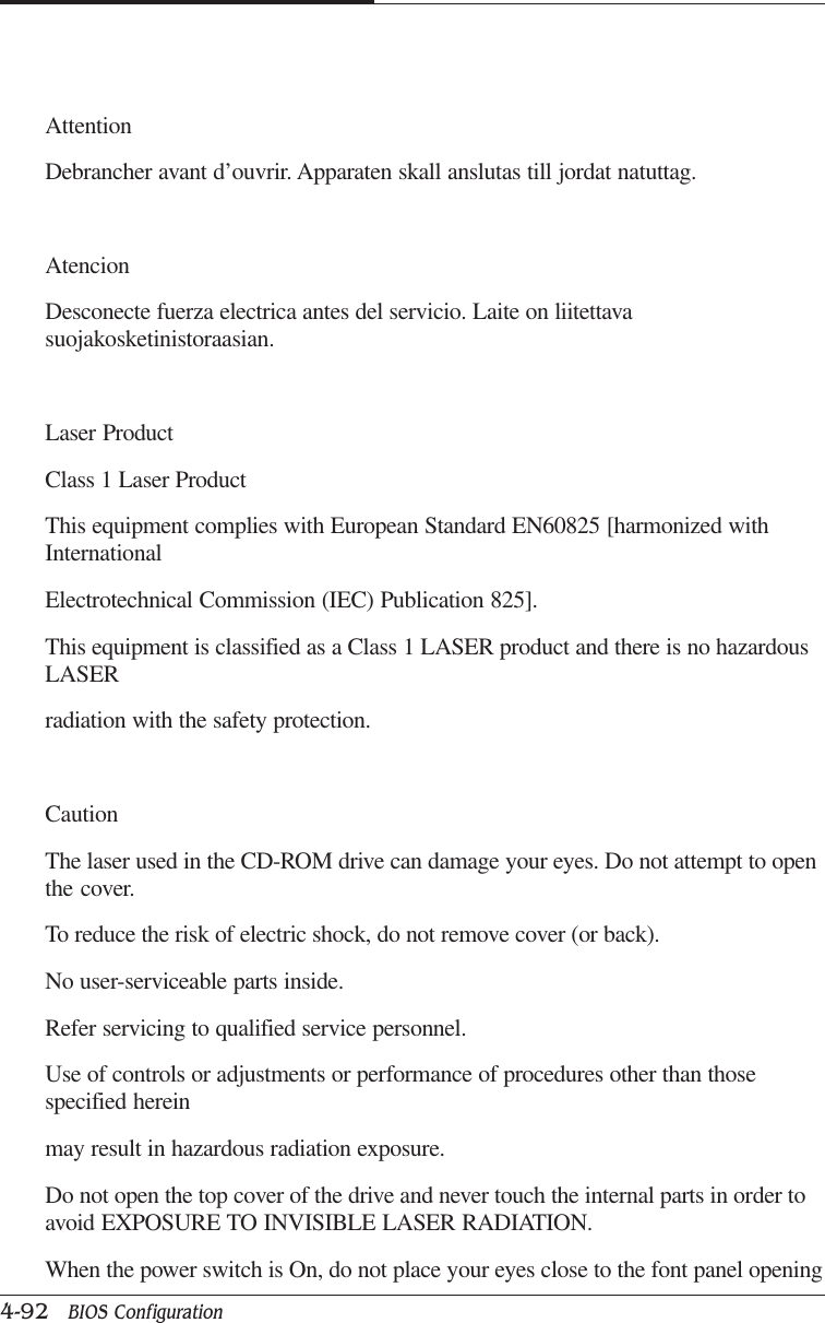 CAPTUER 44-92   BIOS ConfigurationAttentionDebrancher avant d’ouvrir. Apparaten skall anslutas till jordat natuttag.AtencionDesconecte fuerza electrica antes del servicio. Laite on liitettavasuojakosketinistoraasian.Laser ProductClass 1 Laser ProductThis equipment complies with European Standard EN60825 [harmonized withInternationalElectrotechnical Commission (IEC) Publication 825].This equipment is classified as a Class 1 LASER product and there is no hazardousLASERradiation with the safety protection.CautionThe laser used in the CD-ROM drive can damage your eyes. Do not attempt to openthe cover.To reduce the risk of electric shock, do not remove cover (or back).No user-serviceable parts inside.Refer servicing to qualified service personnel.Use of controls or adjustments or performance of procedures other than thosespecified hereinmay result in hazardous radiation exposure.Do not open the top cover of the drive and never touch the internal parts in order toavoid EXPOSURE TO INVISIBLE LASER RADIATION.When the power switch is On, do not place your eyes close to the font panel opening