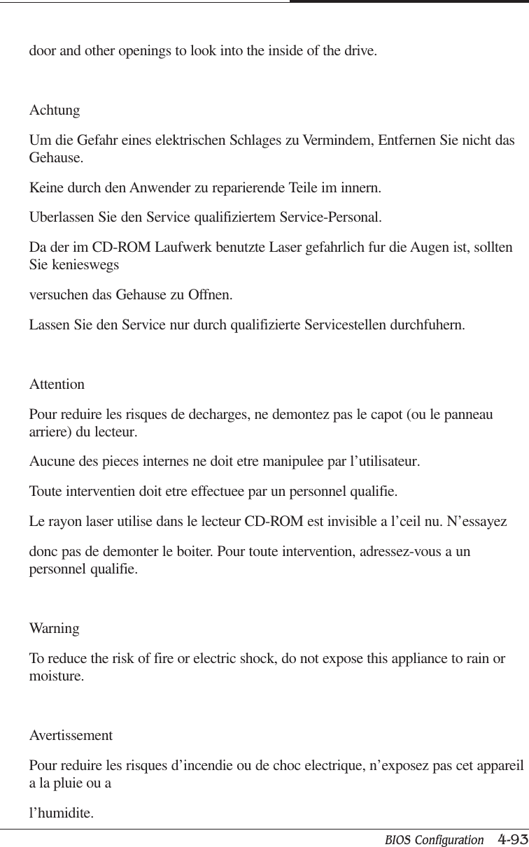 BIOS Configuration   4-93CAPTUER 4door and other openings to look into the inside of the drive.AchtungUm die Gefahr eines elektrischen Schlages zu Vermindem, Entfernen Sie nicht dasGehause.Keine durch den Anwender zu reparierende Teile im innern.Uberlassen Sie den Service qualifiziertem Service-Personal.Da der im CD-ROM Laufwerk benutzte Laser gefahrlich fur die Augen ist, solltenSie kenieswegsversuchen das Gehause zu Offnen.Lassen Sie den Service nur durch qualifizierte Servicestellen durchfuhern.AttentionPour reduire les risques de decharges, ne demontez pas le capot (ou le panneauarriere) du lecteur.Aucune des pieces internes ne doit etre manipulee par l’utilisateur.Toute interventien doit etre effectuee par un personnel qualifie.Le rayon laser utilise dans le lecteur CD-ROM est invisible a l’ceil nu. N’essayezdonc pas de demonter le boiter. Pour toute intervention, adressez-vous a unpersonnel qualifie.WarningTo reduce the risk of fire or electric shock, do not expose this appliance to rain ormoisture.AvertissementPour reduire les risques d’incendie ou de choc electrique, n’exposez pas cet appareila la pluie ou al’humidite.
