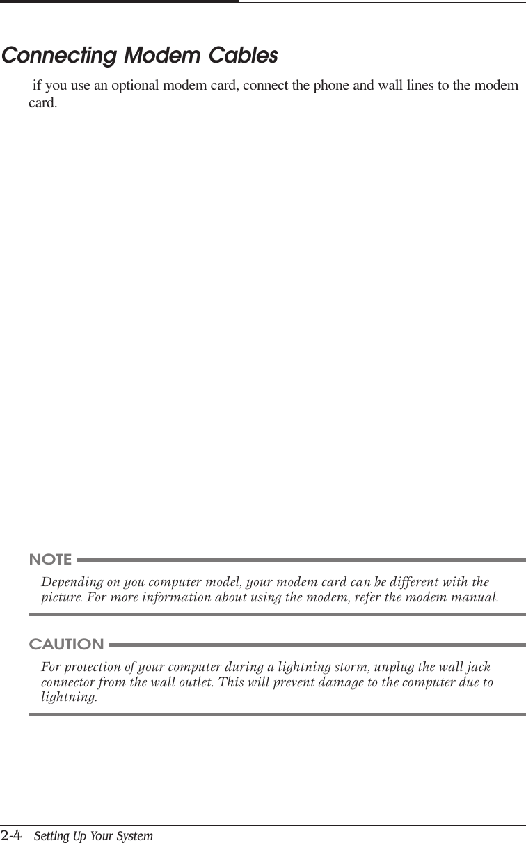 CAPTUER 22-4   Setting Up Your SystemConnecting Modem Cables if you use an optional modem card, connect the phone and wall lines to the modemcard.NOTEDepending on you computer model, your modem card can be different with thepicture. For more information about using the modem, refer the modem manual.CAUTIONFor protection of your computer during a lightning storm, unplug the wall jackconnector from the wall outlet. This will prevent damage to the computer due tolightning.
