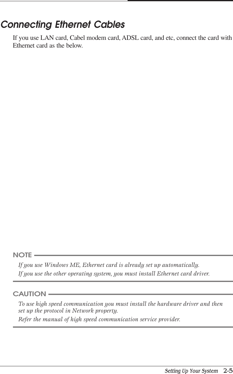 Setting Up Your System   2-5CAPTUER 2Connecting Ethernet CablesIf you use LAN card, Cabel modem card, ADSL card, and etc, connect the card withEthernet card as the below.NOTEIf you use Windows ME, Ethernet card is already set up automatically.If you use the other operating system, you must install Ethernet card driver.CAUTIONTo use high speed communication you must install the hardware driver and thenset up the protocol in Network property.Refer the manual of high speed communication service provider.