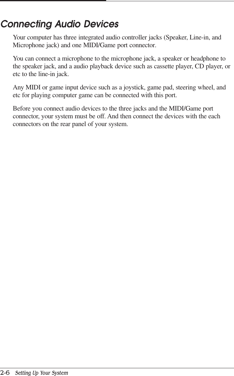 CAPTUER 22-6   Setting Up Your SystemConnecting Audio DevicesYour computer has three integrated audio controller jacks (Speaker, Line-in, andMicrophone jack) and one MIDI/Game port connector.You can connect a microphone to the microphone jack, a speaker or headphone tothe speaker jack, and a audio playback device such as cassette player, CD player, oretc to the line-in jack.Any MIDI or game input device such as a joystick, game pad, steering wheel, andetc for playing computer game can be connected with this port.Before you connect audio devices to the three jacks and the MIDI/Game portconnector, your system must be off. And then connect the devices with the eachconnectors on the rear panel of your system.
