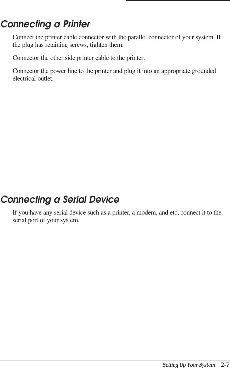 Setting Up Your System   2-7CAPTUER 2Connecting a PrinterConnect the printer cable connector with the parallel connector of your system. Ifthe plug has retaining screws, tighten them.Connector the other side printer cable to the printer.Connector the power line to the printer and plug it into an appropriate groundedelectrical outlet.Connecting a Serial DeviceIf you have any serial device such as a printer, a modem, and etc, connect it to theserial port of your system.