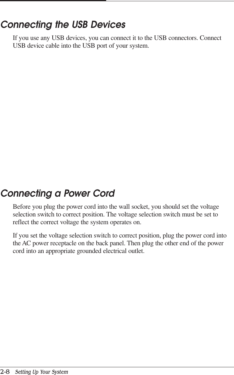 CAPTUER 22-8   Setting Up Your SystemConnecting a Power CordBefore you plug the power cord into the wall socket, you should set the voltageselection switch to correct position. The voltage selection switch must be set toreflect the correct voltage the system operates on.If you set the voltage selection switch to correct position, plug the power cord intothe AC power receptacle on the back panel. Then plug the other end of the powercord into an appropriate grounded electrical outlet.Connecting the USB DevicesIf you use any USB devices, you can connect it to the USB connectors. ConnectUSB device cable into the USB port of your system.