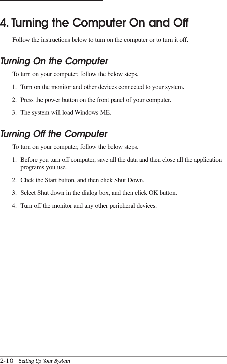 CAPTUER 22-10   Setting Up Your System4. Turning the Computer On and OffFollow the instructions below to turn on the computer or to turn it off.Turning On the ComputerTo turn on your computer, follow the below steps.1. Turn on the monitor and other devices connected to your system.2. Press the power button on the front panel of your computer.3. The system will load Windows ME.Turning Off the ComputerTo turn on your computer, follow the below steps.1. Before you turn off computer, save all the data and then close all the applicationprograms you use.2. Click the Start button, and then click Shut Down.3. Select Shut down in the dialog box, and then click OK button.4. Turn off the monitor and any other peripheral devices.
