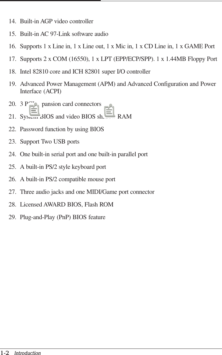 CAPTUER 11-2   Introduction14. Built-in AGP video controller15. Built-in AC 97-Link software audio16. Supports 1 x Line in, 1 x Line out, 1 x Mic in, 1 x CD Line in, 1 x GAME Port17. Supports 2 x COM (16550), 1 x LPT (EPP/ECP/SPP). 1 x 1.44MB Floppy Port18. Intel 82810 core and ICH 82801 super I/O controller19. Advanced Power Management (APM) and Advanced Configuration and PowerInterface (ACPI)20. 3 PCI expansion card connectors21. System BIOS and video BIOS shadow RAM22. Password function by using BIOS23. Support Two USB ports24. One built-in serial port and one built-in parallel port25. A built-in PS/2 style keyboard port26. A built-in PS/2 compatible mouse port27. Three audio jacks and one MIDI/Game port connector28. Licensed AWARD BIOS, Flash ROM29. Plug-and-Play (PnP) BIOS feature