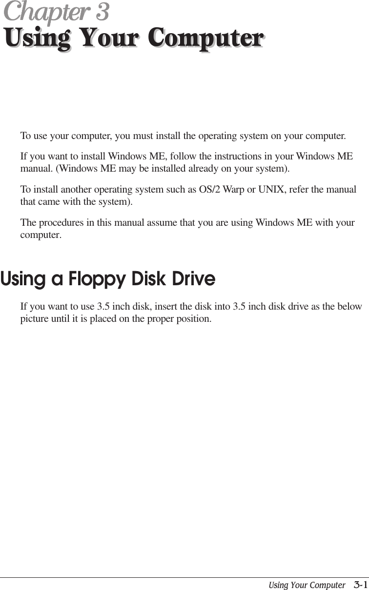 Using Your Computer   3-1Using Your ComputerChapter 3Chapter 3Chapter 3Chapter 3Chapter 3Using Your ComputerTo use your computer, you must install the operating system on your computer.If you want to install Windows ME, follow the instructions in your Windows MEmanual. (Windows ME may be installed already on your system).To install another operating system such as OS/2 Warp or UNIX, refer the manualthat came with the system).The procedures in this manual assume that you are using Windows ME with yourcomputer.Using a Floppy Disk DriveIf you want to use 3.5 inch disk, insert the disk into 3.5 inch disk drive as the belowpicture until it is placed on the proper position.