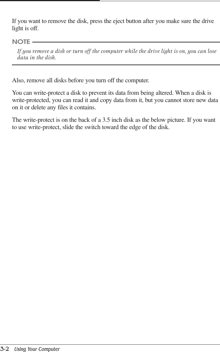 CAPTUER 33-2   Using Your ComputerIf you want to remove the disk, press the eject button after you make sure the drivelight is off.NOTEIf you remove a disk or turn off the computer while the drive light is on, you can losedata in the disk.Also, remove all disks before you turn off the computer.You can write-protect a disk to prevent its data from being altered. When a disk iswrite-protected, you can read it and copy data from it, but you cannot store new dataon it or delete any files it contains.The write-protect is on the back of a 3.5 inch disk as the below picture. If you wantto use write-protect, slide the switch toward the edge of the disk.
